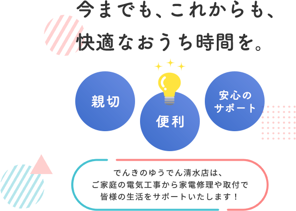 今までも、これからも、快適なおうち時間を。親切 便利 安心のサポート でんきのゆうでん清水店は、ご家庭の電気工事から家電修理や取付で皆様の生活をサポートいたします！